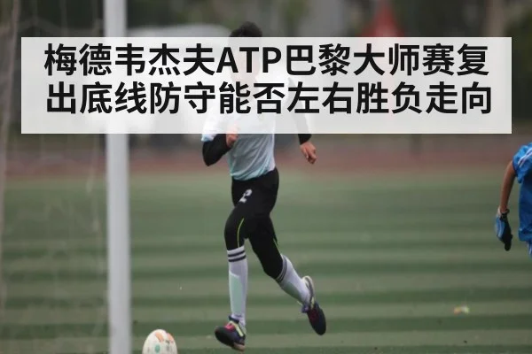 梅德韦杰夫ATP巴黎大师赛复出底线防守能否左右胜负走向